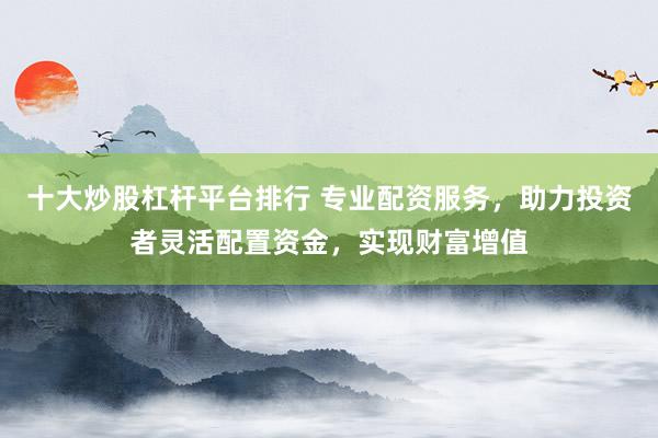 十大炒股杠杆平台排行 专业配资服务，助力投资者灵活配置资金，实现财富增值