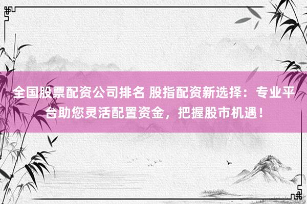 全国股票配资公司排名 股指配资新选择：专业平台助您灵活配置资金，把握股市机遇！