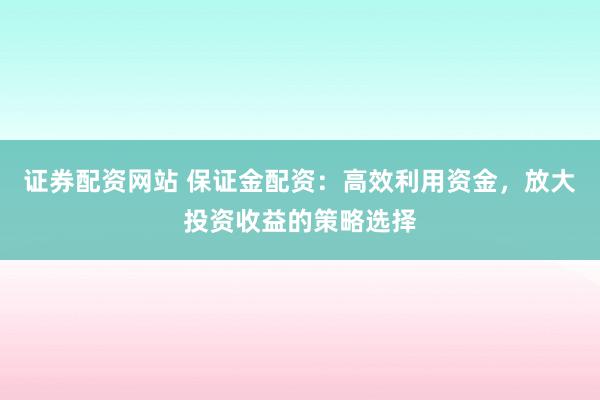 证券配资网站 保证金配资：高效利用资金，放大投资收益的策略选择