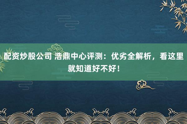 配资炒股公司 浩鼎中心评测：优劣全解析，看这里就知道好不好！