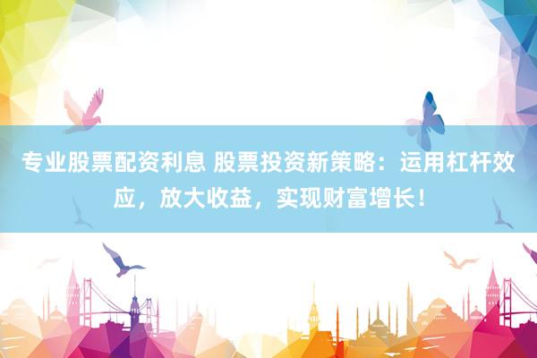 专业股票配资利息 股票投资新策略：运用杠杆效应，放大收益，实现财富增长！