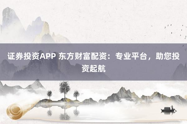 证券投资APP 东方财富配资：专业平台，助您投资起航