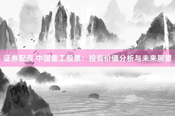 证券配资 中国重工股票：投资价值分析与未来展望