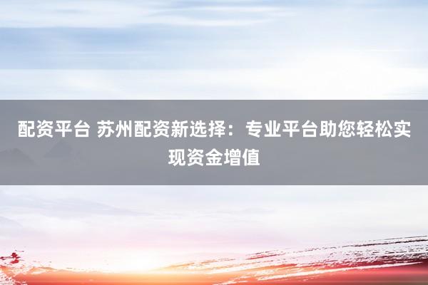 配资平台 苏州配资新选择：专业平台助您轻松实现资金增值