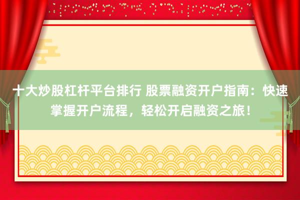 十大炒股杠杆平台排行 股票融资开户指南：快速掌握开户流程，轻松开启融资之旅！
