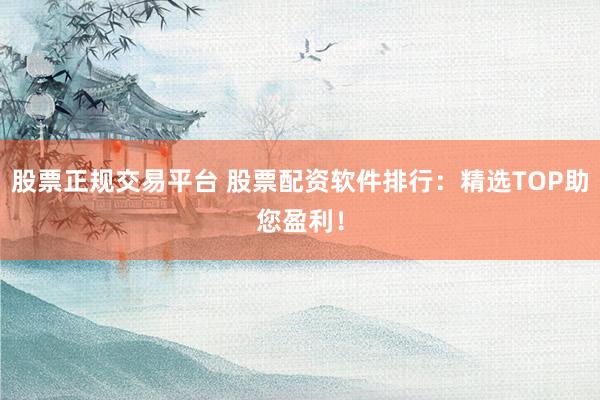 股票正规交易平台 股票配资软件排行：精选TOP助您盈利！