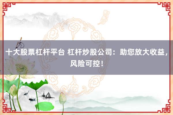 十大股票杠杆平台 杠杆炒股公司：助您放大收益，风险可控！