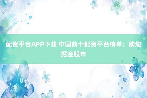 配资平台APP下载 中国前十配资平台榜单：助您掘金股市