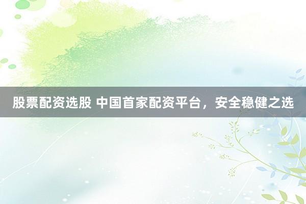 股票配资选股 中国首家配资平台，安全稳健之选
