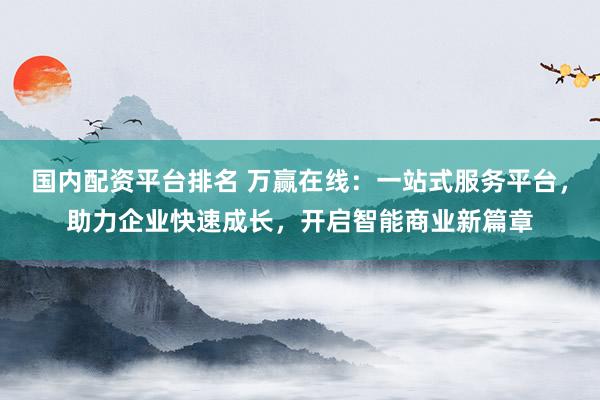 国内配资平台排名 万赢在线：一站式服务平台，助力企业快速成长，开启智能商业新篇章