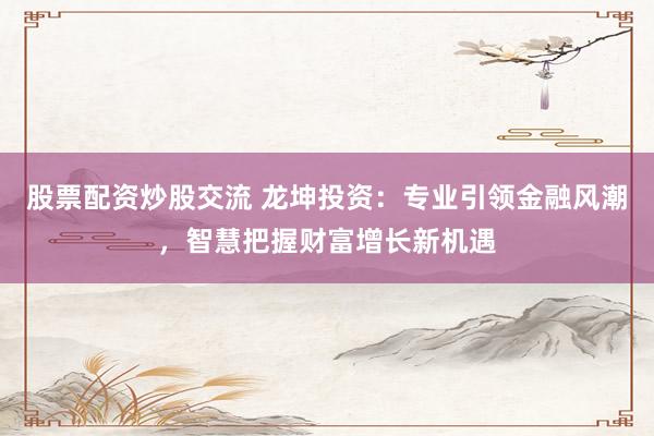 股票配资炒股交流 龙坤投资：专业引领金融风潮，智慧把握财富增长新机遇