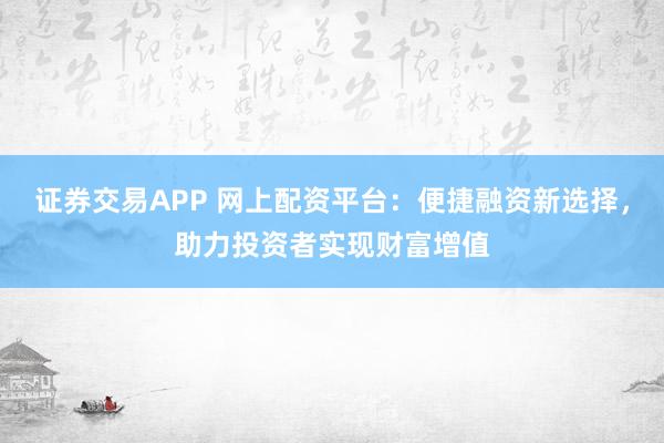 证券交易APP 网上配资平台：便捷融资新选择，助力投资者实现财富增值