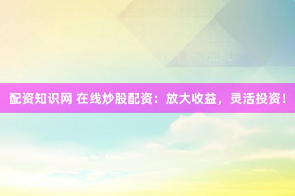配资知识网 在线炒股配资：放大收益，灵活投资！