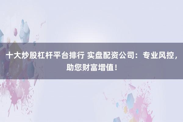 十大炒股杠杆平台排行 实盘配资公司：专业风控，助您财富增值！