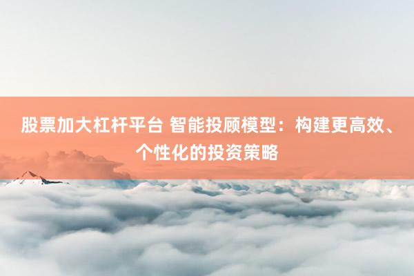 股票加大杠杆平台 智能投顾模型：构建更高效、个性化的投资策略