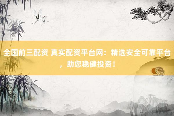 全国前三配资 真实配资平台网：精选安全可靠平台，助您稳健投资！