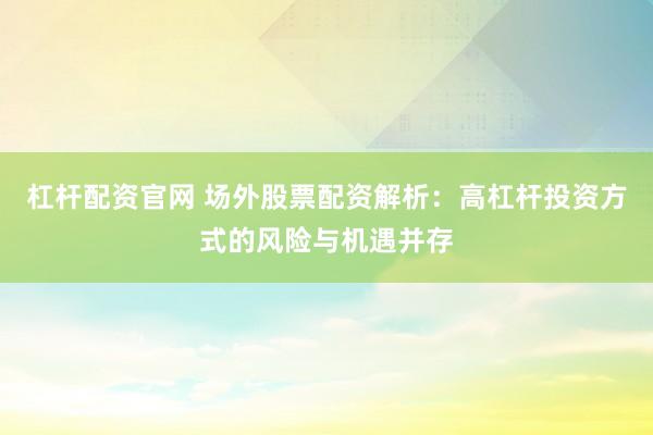 杠杆配资官网 场外股票配资解析：高杠杆投资方式的风险与机遇并存