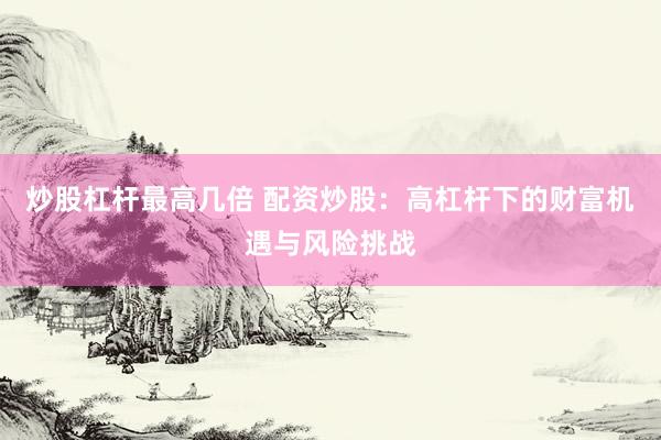 炒股杠杆最高几倍 配资炒股：高杠杆下的财富机遇与风险挑战