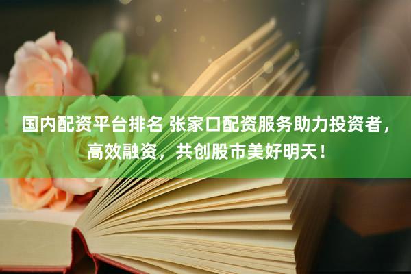 国内配资平台排名 张家口配资服务助力投资者，高效融资，共创股市美好明天！
