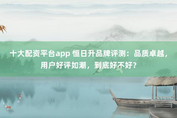 十大配资平台app 恒日升品牌评测：品质卓越，用户好评如潮，到底好不好？