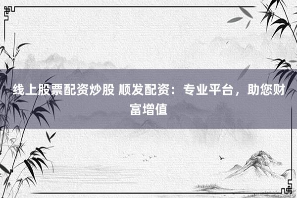 线上股票配资炒股 顺发配资：专业平台，助您财富增值