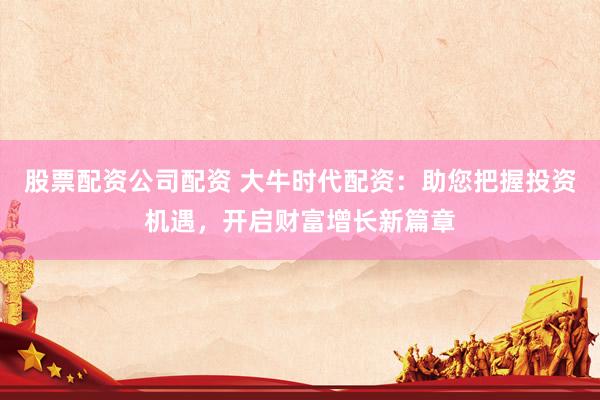 股票配资公司配资 大牛时代配资：助您把握投资机遇，开启财富增长新篇章