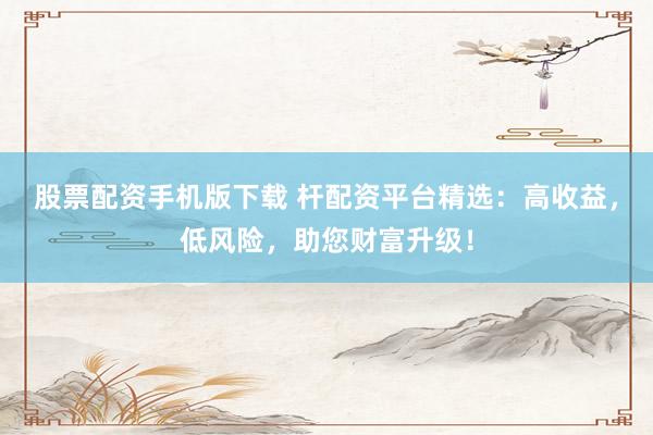 股票配资手机版下载 杆配资平台精选：高收益，低风险，助您财富升级！