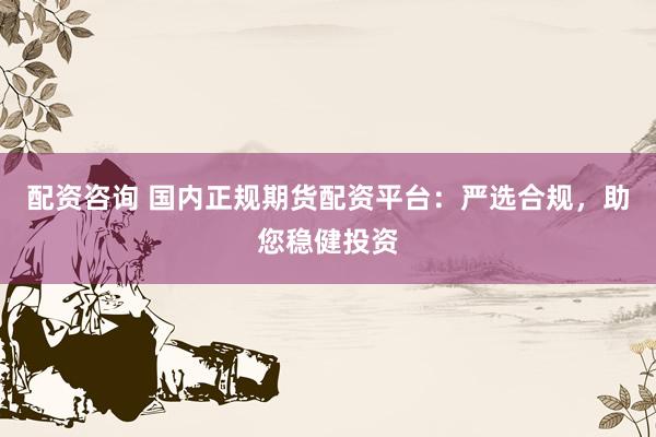 配资咨询 国内正规期货配资平台：严选合规，助您稳健投资