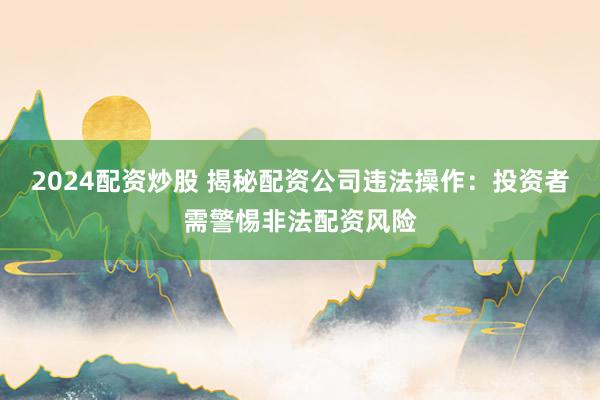 2024配资炒股 揭秘配资公司违法操作：投资者需警惕非法配资风险