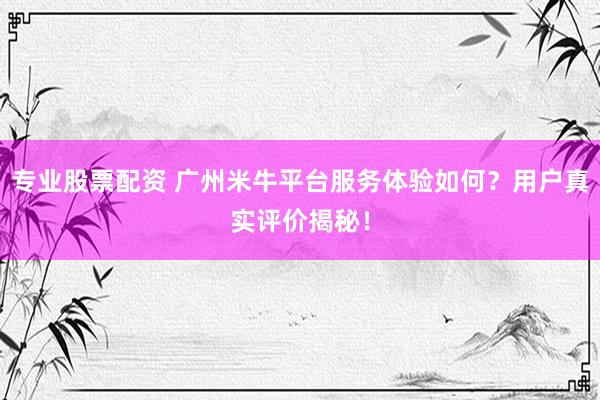 专业股票配资 广州米牛平台服务体验如何？用户真实评价揭秘！