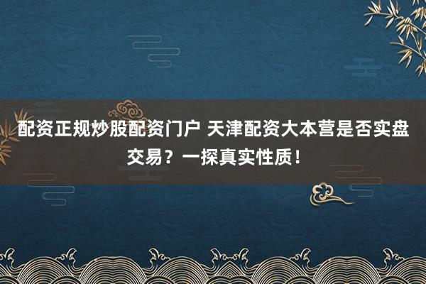 配资正规炒股配资门户 天津配资大本营是否实盘交易？一探真实性质！