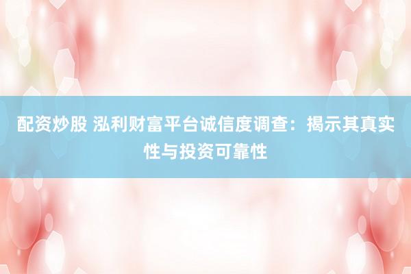 配资炒股 泓利财富平台诚信度调查：揭示其真实性与投资可靠性