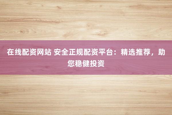 在线配资网站 安全正规配资平台：精选推荐，助您稳健投资
