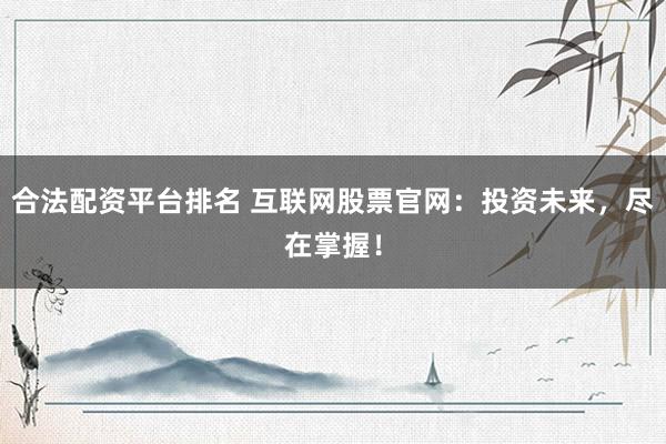 合法配资平台排名 互联网股票官网：投资未来，尽在掌握！