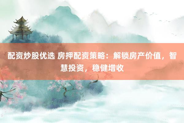 配资炒股优选 房押配资策略：解锁房产价值，智慧投资，稳健增收