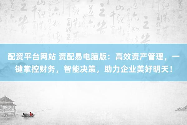 配资平台网站 资配易电脑版：高效资产管理，一键掌控财务，智能决策，助力企业美好明天！