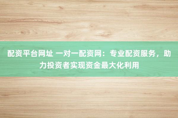 配资平台网址 一对一配资网：专业配资服务，助力投资者实现资金最大化利用