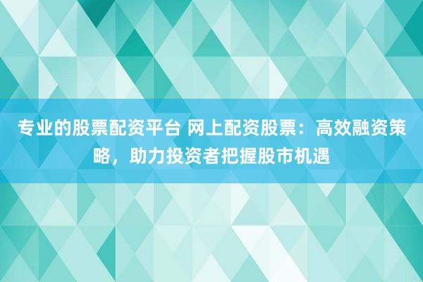 专业的股票配资平台 网上配资股票：高效融资策略，助力投资者把握股市机遇