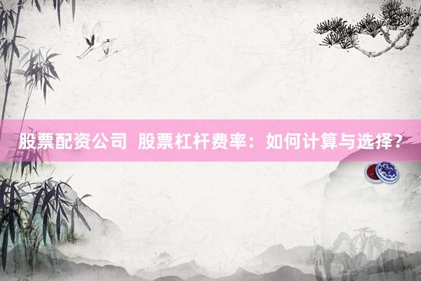股票配资公司  股票杠杆费率：如何计算与选择？