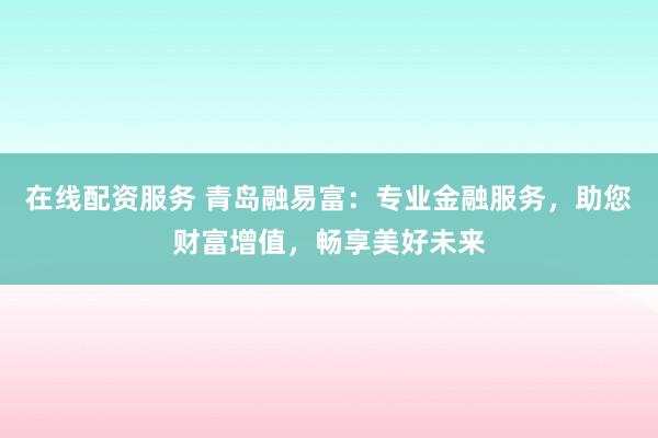 在线配资服务 青岛融易富：专业金融服务，助您财富增值，畅享美好未来