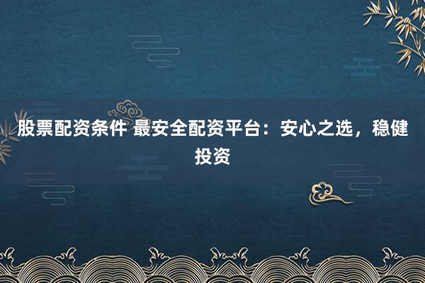 股票配资条件 最安全配资平台：安心之选，稳健投资