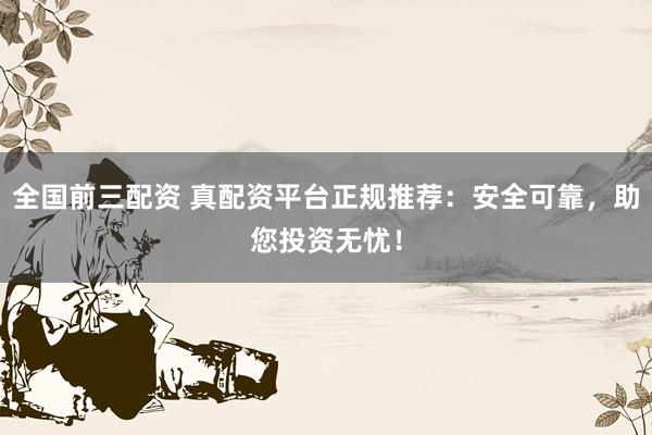 全国前三配资 真配资平台正规推荐：安全可靠，助您投资无忧！