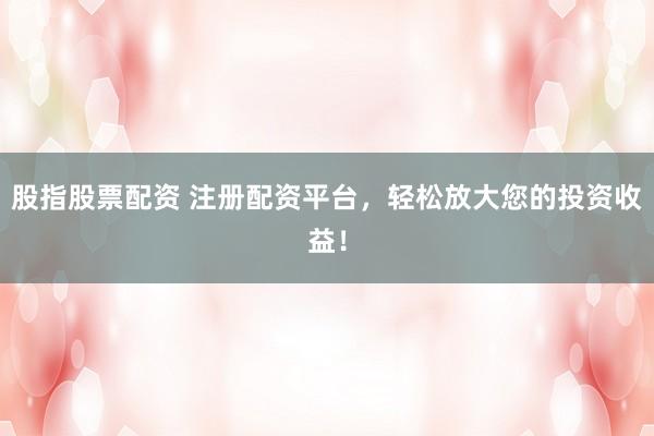 股指股票配资 注册配资平台，轻松放大您的投资收益！
