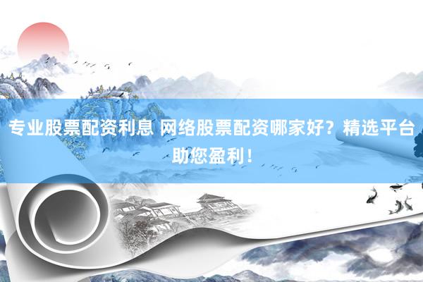 专业股票配资利息 网络股票配资哪家好？精选平台助您盈利！