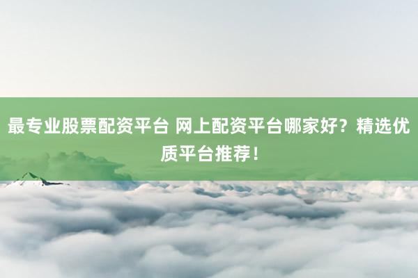 最专业股票配资平台 网上配资平台哪家好？精选优质平台推荐！