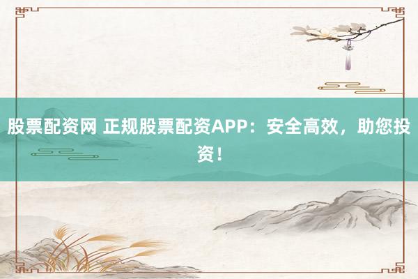 股票配资网 正规股票配资APP：安全高效，助您投资！