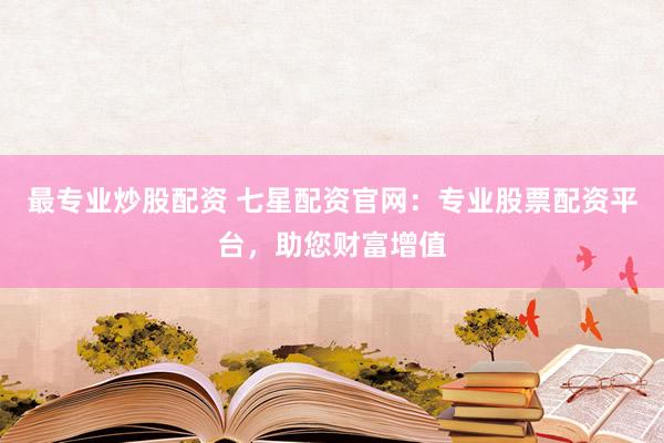 最专业炒股配资 七星配资官网：专业股票配资平台，助您财富增值
