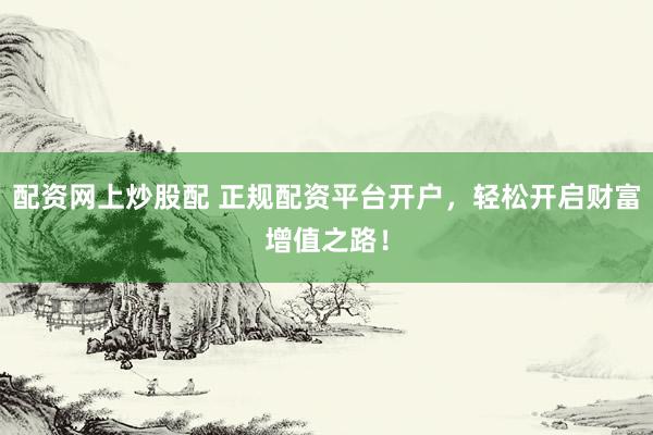 配资网上炒股配 正规配资平台开户，轻松开启财富增值之路！
