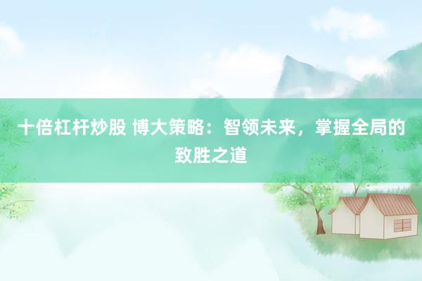十倍杠杆炒股 博大策略：智领未来，掌握全局的致胜之道