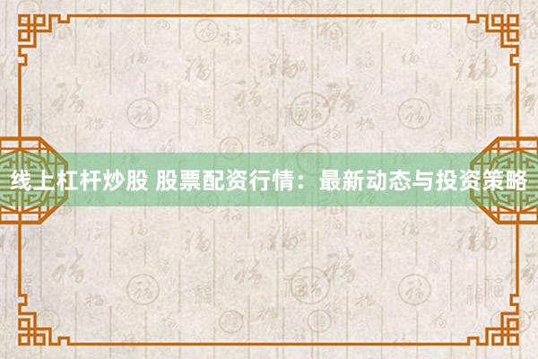 线上杠杆炒股 股票配资行情：最新动态与投资策略